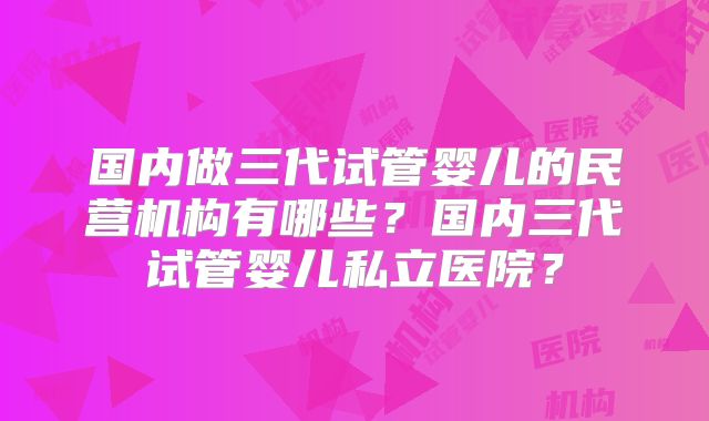 国内做三代试管婴儿的民营机构有哪些？国内三代试管婴儿私立医院？