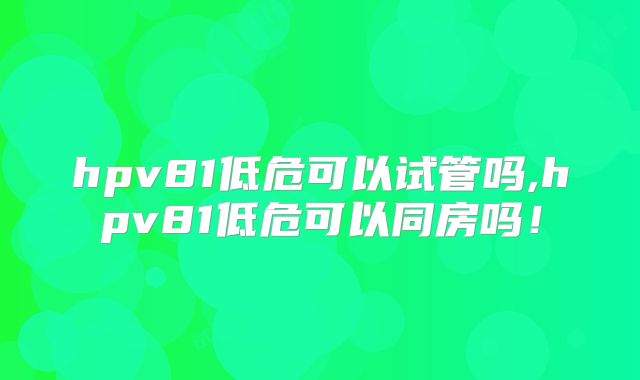 hpv81低危可以试管吗,hpv81低危可以同房吗!