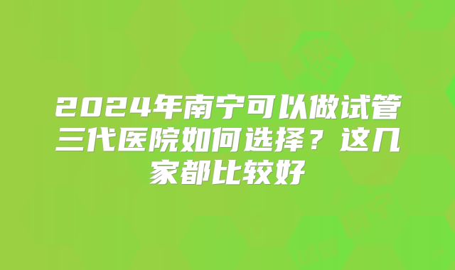 2024年南宁可以做试管三代医院如何选择?这几家都比较好