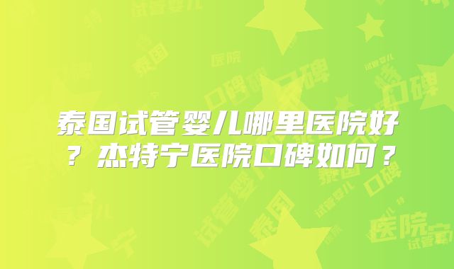 泰国试管婴儿哪里医院好？杰特宁医院口碑如何？