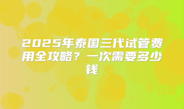 2025年泰国三代试管费用全攻略？一次需要多少钱