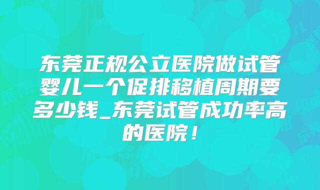 东莞正规公立医院做试管婴儿一个促排移植周期要多少钱_东莞试管成功率高的医院!