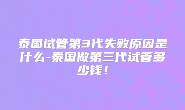 泰国试管第3代失败原因是什么-泰国做第三代试管多少钱!