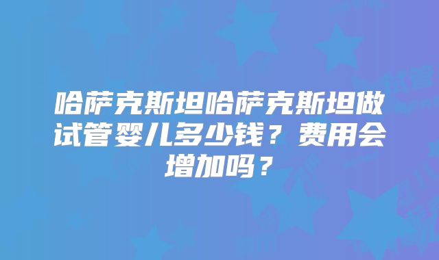 哈萨克斯坦哈萨克斯坦做试管婴儿多少钱？费用会增加吗？