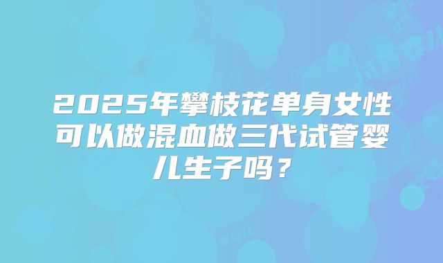 2025年攀枝花单身女性可以做混血做三代试管婴儿生子吗？