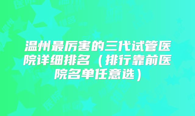 温州最厉害的三代试管医院详细排名（排行靠前医院名单任意选）