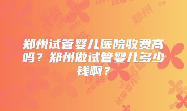 郑州试管婴儿医院收费高吗?郑州做试管婴儿多少钱啊?