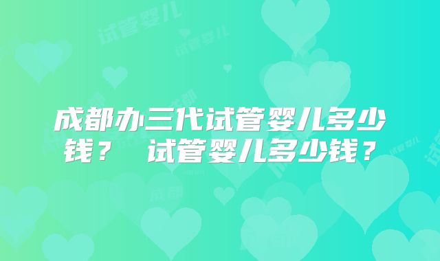 成都办三代试管婴儿多少钱？ 试管婴儿多少钱？