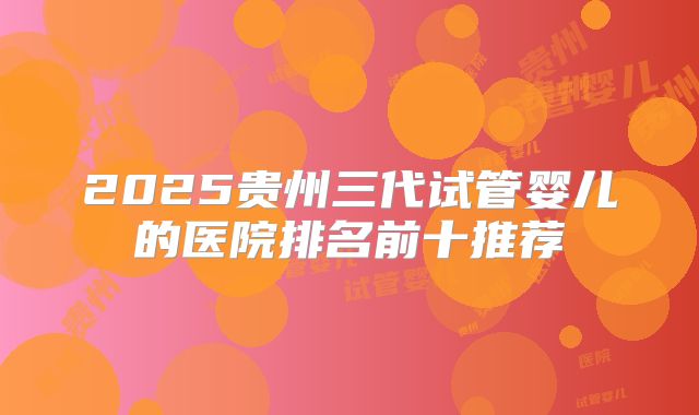 2025贵州三代试管婴儿的医院排名前十推荐
