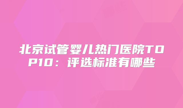 北京试管婴儿热门医院TOP10:评选标准有哪些