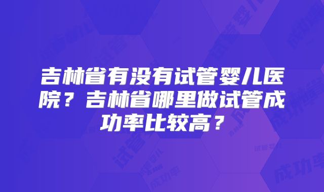 吉林省有没有试管婴儿医院？吉林省哪里做试管成功率比较高？