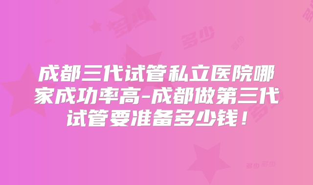 成都三代试管私立医院哪家成功率高-成都做第三代试管要准备多少钱！