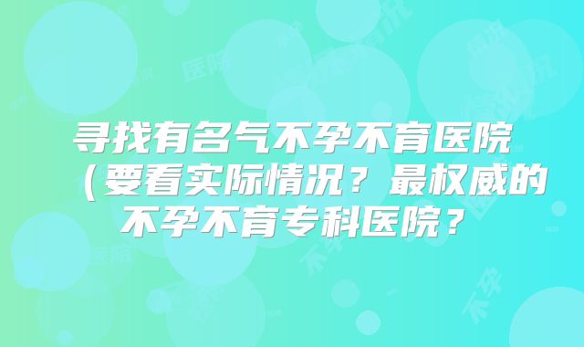 寻找有名气不孕不育医院(要看实际情况?最权威的不孕不育专科医院?