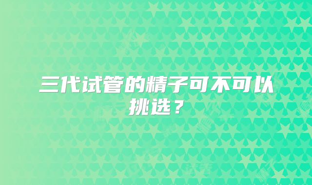 三代试管的精子可不可以挑选？