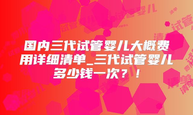 国内三代试管婴儿大概费用详细清单_三代试管婴儿多少钱一次？！
