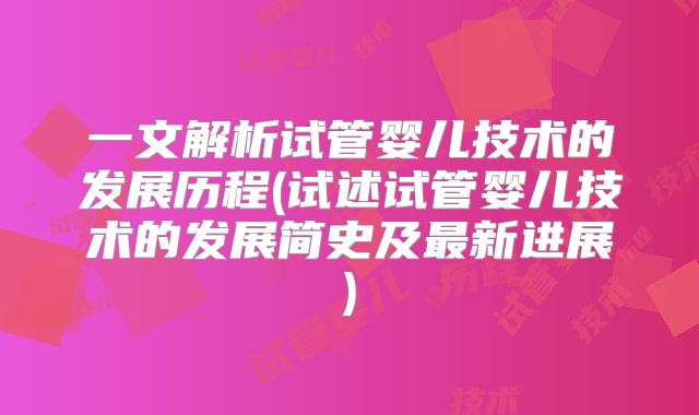 一文解析试管婴儿技术的发展历程(试述试管婴儿技术的发展简史及最新进展)