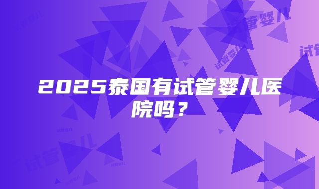 2025泰国有试管婴儿医院吗？