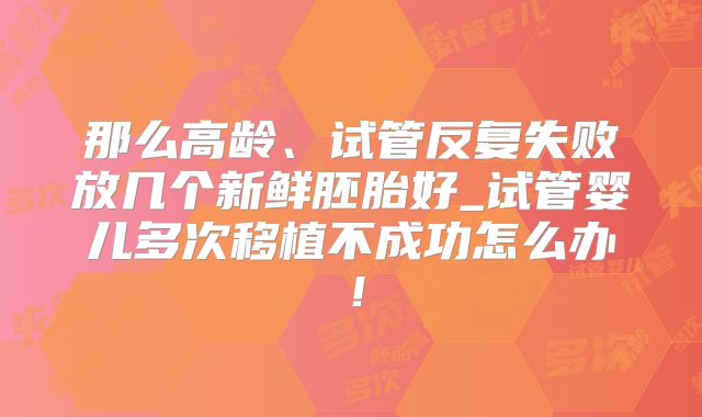 那么高龄、试管反复失败放几个新鲜胚胎好_试管婴儿多次移植不成功怎么办！