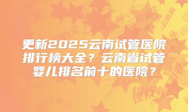 更新2025云南试管医院排行榜大全？云南省试管婴儿排名前十的医院？