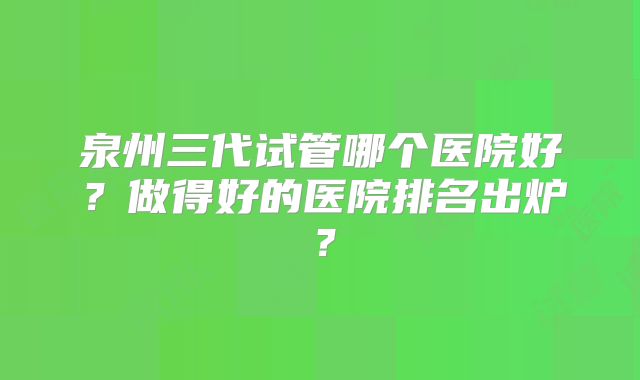 泉州三代试管哪个医院好？做得好的医院排名出炉？