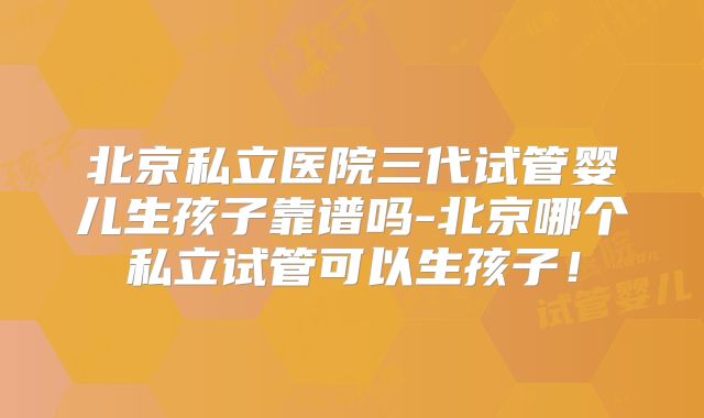 北京私立医院三代试管婴儿生孩子靠谱吗-北京哪个私立试管可以生孩子！