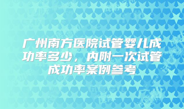 广州南方医院试管婴儿成功率多少，内附一次试管成功率案例参考