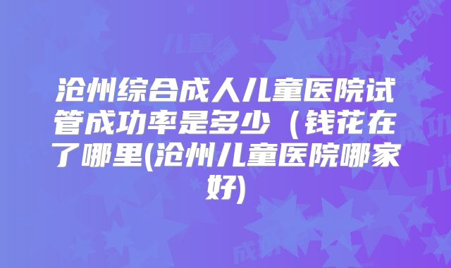 沧州综合成人儿童医院试管成功率是多少（钱花在了哪里(沧州儿童医院哪家好)