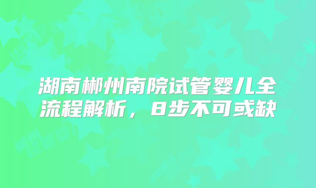 湖南郴州南院试管婴儿全流程解析,8步不可或缺