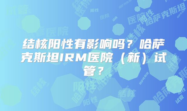 结核阳性有影响吗？哈萨克斯坦IRM医院（新）试管？