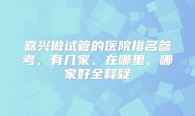 嘉兴做试管的医院排名参考，有几家、在哪里、哪家好全释疑