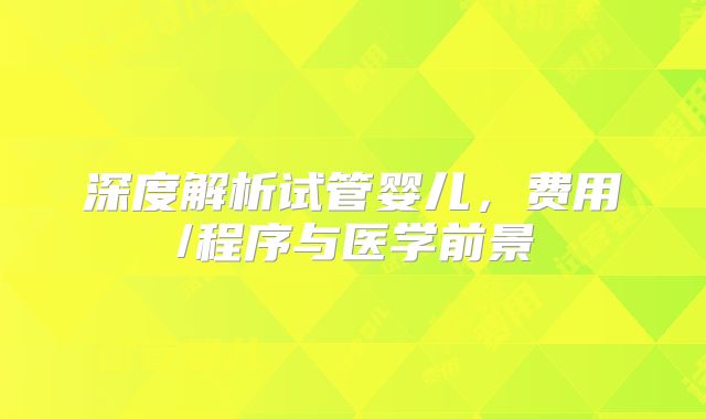 深度解析试管婴儿，费用/程序与医学前景