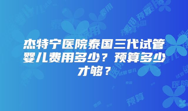 杰特宁医院泰国三代试管婴儿费用多少?预算多少才够?