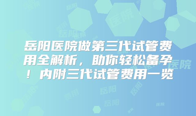 岳阳医院做第三代试管费用全解析，助你轻松备孕！内附三代试管费用一览