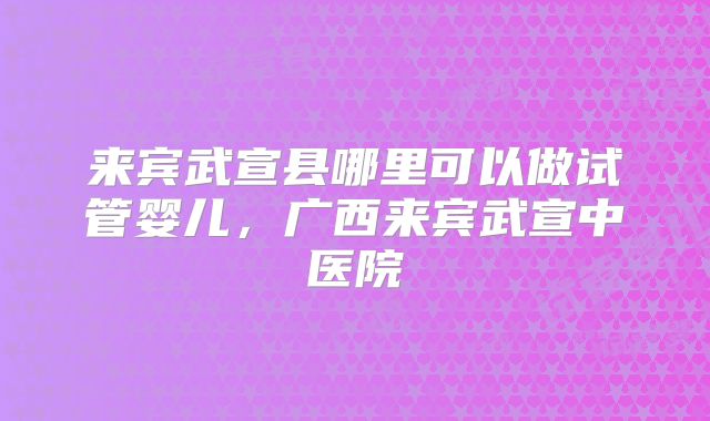 来宾武宣县哪里可以做试管婴儿，广西来宾武宣中医院