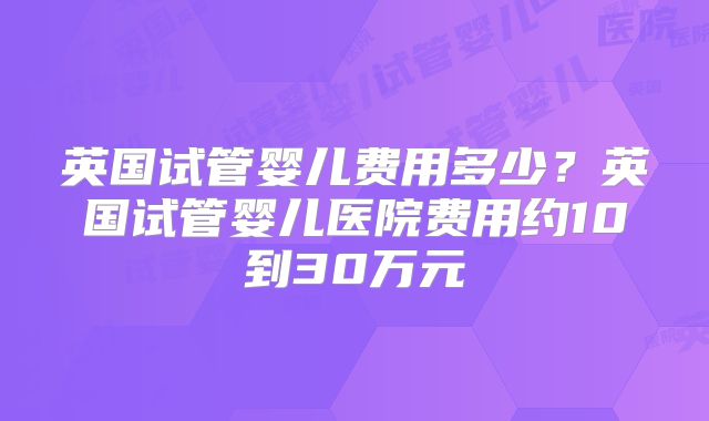 英国试管婴儿费用多少?英国试管婴儿医院费用约10到30万元