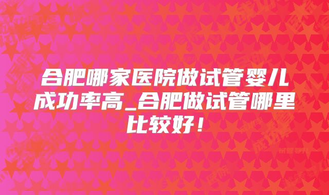合肥哪家医院做试管婴儿成功率高_合肥做试管哪里比较好！