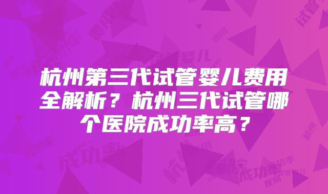 杭州第三代试管婴儿费用全解析?杭州三代试管哪个医院成功率高?