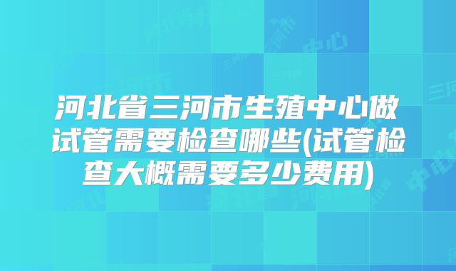 河北省三河市生殖中心做试管需要检查哪些(试管检查大概需要多少费用)
