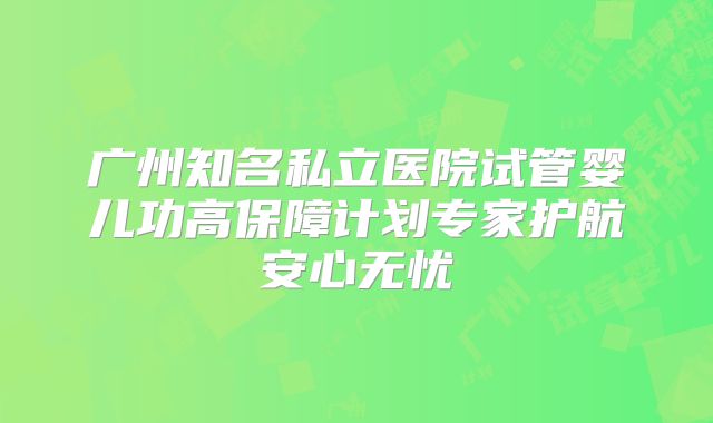 广州知名私立医院试管婴儿功高保障计划专家护航安心无忧