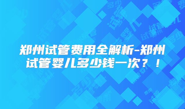郑州试管费用全解析-郑州试管婴儿多少钱一次？！