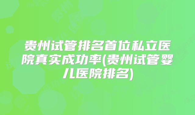 贵州试管排名首位私立医院真实成功率(贵州试管婴儿医院排名)