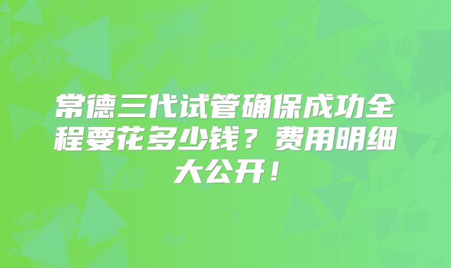 常德三代试管确保成功全程要花多少钱？费用明细大公开！