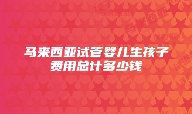 马来西亚试管婴儿生孩子费用总计多少钱