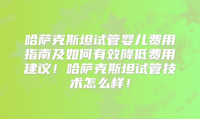 哈萨克斯坦试管婴儿费用指南及如何有效降低费用建议！哈萨克斯坦试管技术怎么样！