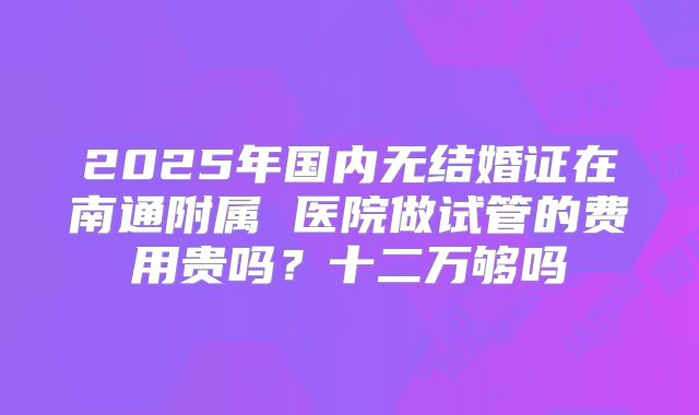 2025年国内无结婚证在南通附属 医院做试管的费用贵吗？十二万够吗