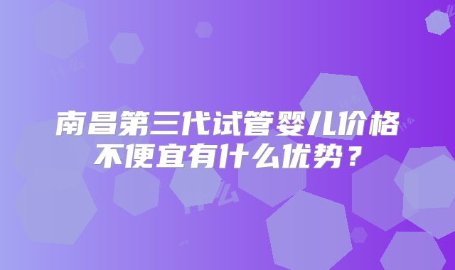 南昌第三代试管婴儿价格不便宜有什么优势？