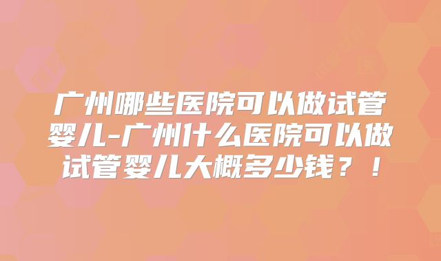 广州哪些医院可以做试管婴儿-广州什么医院可以做试管婴儿大概多少钱？！