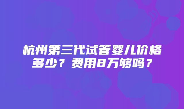杭州第三代试管婴儿价格多少?费用8万够吗?