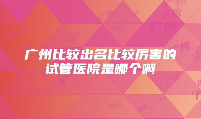 广州比较出名比较厉害的试管医院是哪个啊