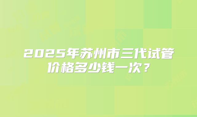 2025年苏州市三代试管价格多少钱一次？